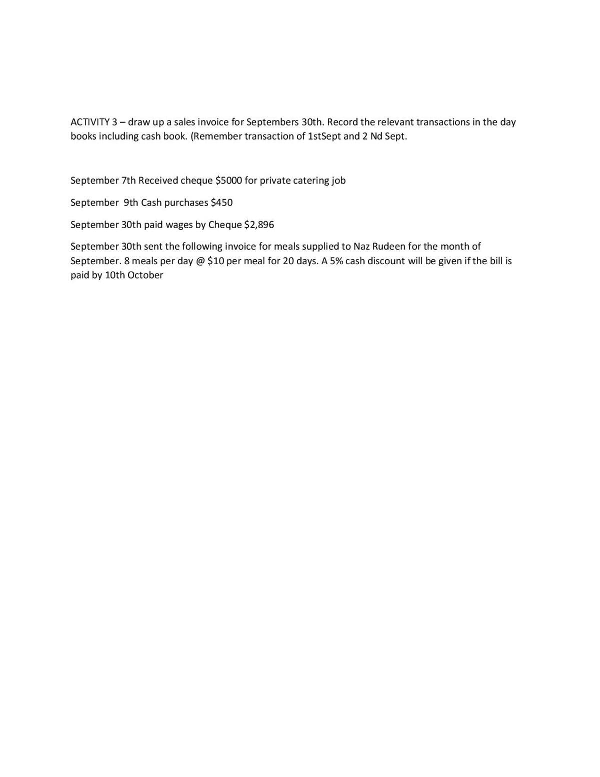 ACTIVITY 3 – draw up a sales invoice for Septembers 30th. Record the relevant transactions in the day
books including cash book. (Remember transaction of 1stSept and 2 Nd Sept.
September 7th Received cheque $5000 for private catering job
September 9th Cash purchases $450
September 30th paid wages by Cheque $2,896
September 30th sent the following invoice for meals supplied to Naz Rudeen for the month of
September. 8 meals per day @ $10 per meal for 20 days. A 5% cash discount will be given if the bill is
paid by 10th October
