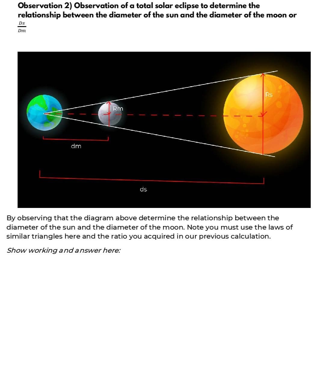 Observation 2) Observation of a total solar eclipse to determine the
relationship between the diameter of the sun and the diameter of the moon or
Ds
Dm
Rs
Rm
dm
ds
By observing that the diagram above determine the relationship between the
diameter of the sun and the diameter of the moon. Note you must use the laws of
similar triangles here and the ratio you acquired in our previous calculation.
Show working and answer here:
