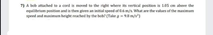 7) A bob attached to a cord is moved to the right where its vertical position is 1.05 cm above the
equilibrium position and is then given an initial speed of 0.6 m/s. What are the values of the maximum
speed and maximum height reached by the bob? (Take g = 9.8 m/s)
