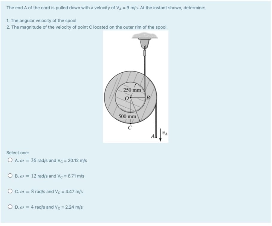 The end A of the cord is pulled down with a velocity of VA = 9 m/s. At the instant shown, determine:
1. The angular velocity of the spool
2. The magnitude of the velocity of point C located on the outer rim of the spool.
250 mm
500 mm
VA
Select one:
O A. w = 36 rad/s and Vc = 20.12 m/s
O B. ) = 12 rad/s and Vc = 6.71 m/s
O C.m = 8 rad/s and Vc = 4.47 m/s
O D. = 4 rad/s and Vc = 2.24 m/s
