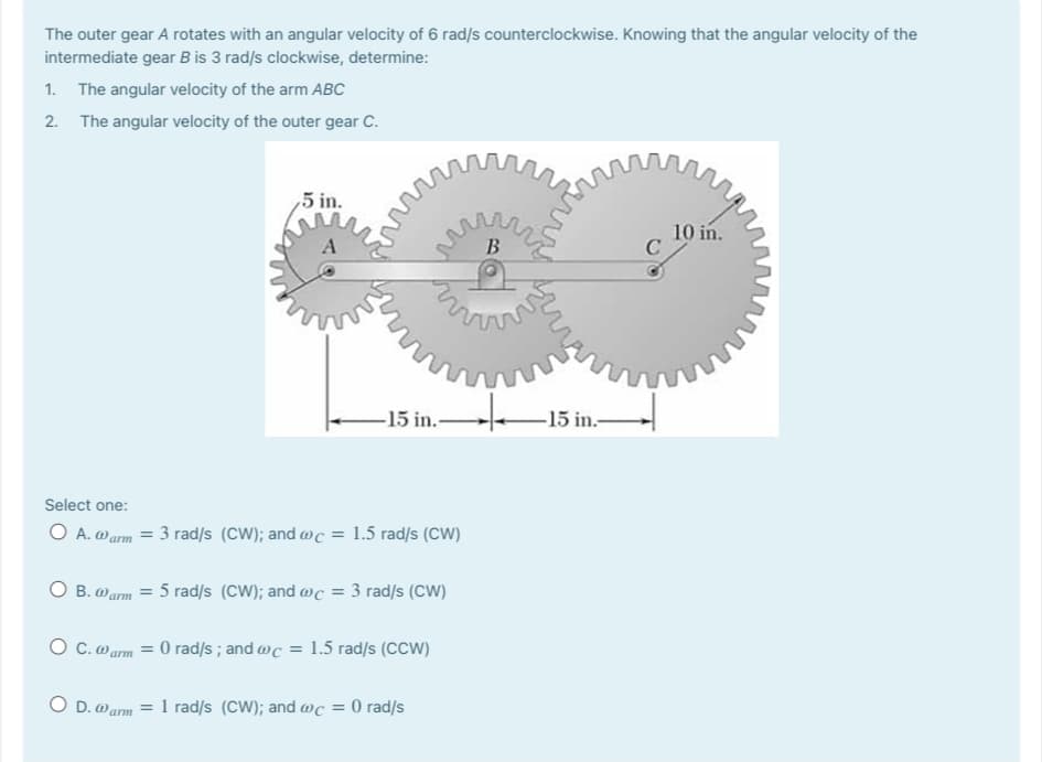 The outer gear A rotates with an angular velocity of 6 rad/s counterclockwise. Knowing that the angular velocity of the
intermediate gear B is 3 rad/s clockwise, determine:
1. The angular velocity of the arm ABC
2. The angular velocity of the outer gear C.
5 in.
10 in.
C
В
-15 in.-
-15 in.-
Select one:
O A. warm = 3 rad/s (CW); and @c = 1.5 rad/s (CW)
O B. Warm = 5 rad/s (CW); and @c = 3 rad/s (CW)
O C.o arm = 0 rad/s ; and @c = 1.5 rad/s (CCW)
O D. warm = 1 rad/s (CW); and wc = 0 rad/s

