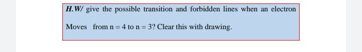 H.W/ give the possible transition and forbidden lines when an electron
Moves from n = 4 to n = 3? Clear this with drawing.
