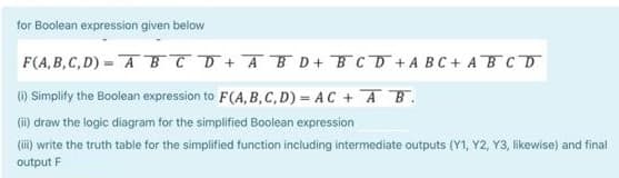 for Boolean expression given below
F(A, B,C, D) = A TT+AB D+ BCD+ A BC+ ABCD
() Simplify the Boolean expression to F(A, B,C,D) = AC + AB.
(i) draw the logic diagram for the simplified Boolean expression
(ii) write the truth table for the simplified function including intermediate outputs (Y1, Y2, Y3, likewise) and final
output F
