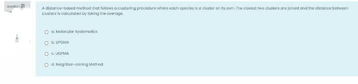 OUstion 21
A distance-based method that follows a ciustering procedure where each species is a cluster on its own. Ihe closest two clusters are joined and the distance betweeri
Clustera is caiculated by toking the averoge.
O a Molocular Systematics
O U. UPGMA
OC UGPMA
O d Noighbor-Joining Method
