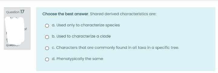 Question 17
Choose the best answer. Shared derived characteristics are:
O a. Used only to characterize species
of
O b. Used to characterize a clade
questi
O . Characters that are commonly found in all taxa in a specific tree.
O d Phenotypically the same
