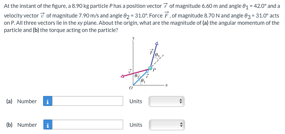 At the instant of the figure, a 8.90 kg particle P has a position vector of magnitude 6.60 m and angle 01 = 42.0° and a
velocity vector of magnitude 7.90 m/s and angle 02 = 31.0°. Force 7, of magnitude 8.70 N and angle 03 = 31.0° acts
on P. All three vectors lie in the xy plane. About the origin, what are the magnitude of (a) the angular momentum of the
particle and (b) the torque acting on the particle?
(a) Number
i
(b) Number i
V
0₂
Units
Units
F03/
-X
◄►
◄►