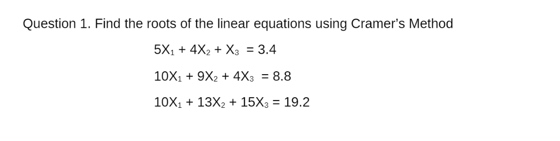 Question 1. Find the roots of the linear equations using Cramer's Method
5X1 + 4X2 + X3 = 3.4
10X1 + 9X2 + 4X3 = 8.8
10X1 + 13X2 + 15X3 = 19.2
