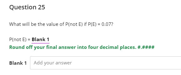 Question 25
What will be the value of P(not E) if P(E) = 0.07?
P(not E) = Blank 1
Round off your final answer into four decimal places. #.####
Blank 1 Add your answer
