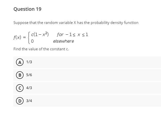 Question 19
Suppose that the random variable X has the probability density function
c(1– x2)
for -1s x s1
f(x)
elsewhere
Find the value of the constant c.
(А) 1/3
в) 5/6
c) 4/3
D 3/4
