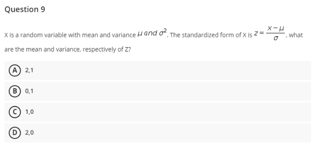 Question 9
X is a random variable with mean and variance H and o The standardized form of X is Z =
what
are the mean and variance, respectively of Z?
A 2,1
(В) 01
© 1,0
2,0
