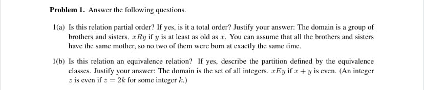 Problem 1. Answer the following questions.
1(a) Is this relation partial order? If yes, is it a total order? Justify your answer: The domain is a group of
brothers and sisters. xRy if y is at least as old as æ. You can assume that all the brothers and sisters
have the same mother, so no two of them were born at exactly the same time.
1(b) Is this relation an equivalence relation? If yes, describe the partition defined by the equivalence
classes. Justify your answer: The domain is the set of all integers. xEy if x + y is even. (An integer
z is even if z = 2k for some integer k.)
