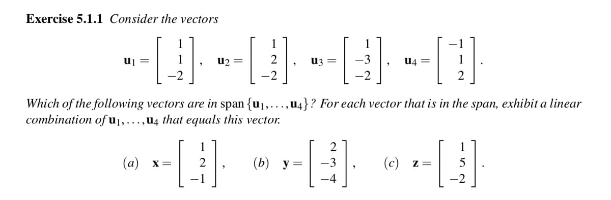 Exercise 5.1.1 Consider the vectors
u₁
-2
U2 =
2
-2
2
U3 =
1
-3
-2
U4
2
Which of the following vectors are in span {u₁,...,u4}? For each vector that is in the span, exhibit a linear
combination of u₁,...,u4 that equals this vector.
1
(a)
-H --B --H
X =
2
(b) y =
(c) z=
5
-1
-4
-2