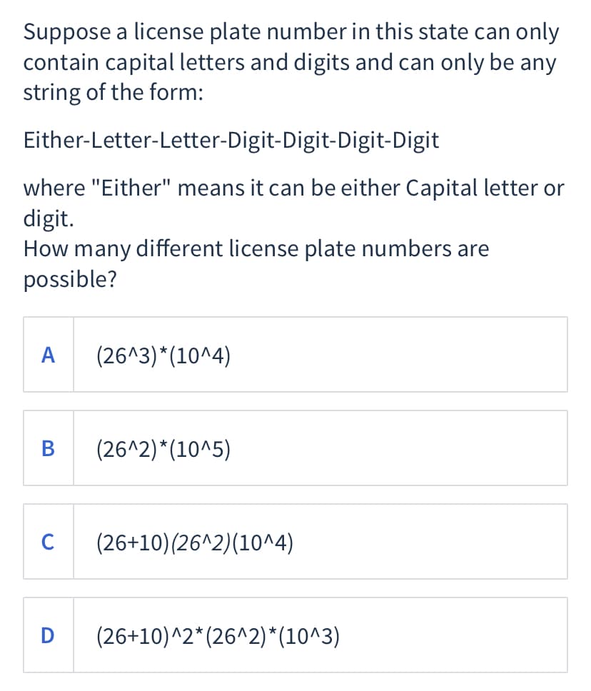 Suppose a license plate number in this state can only
contain capital letters and digits and can only be any
string of the form:
Either-Letter-Letter-Digit-Digit-Digit-Digit
where "Either" means it can be either Capital letter or
digit.
How many different license plate numbers are
possible?
A
(26^3)*(10^4)
B
(26^2)*(10^5)
C
(26+10)(26^2)(10^4)
D
(26+10)^2* (26^2)*(10^3)
