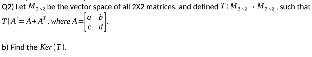 Q2) Let M2x2 ,x2 → M2x2 , such that
be the vector space of all 2X2 matrices, and defined T: M
b
TA=A+A' .where A=
d
a
C
b) Find the Ker (T).
