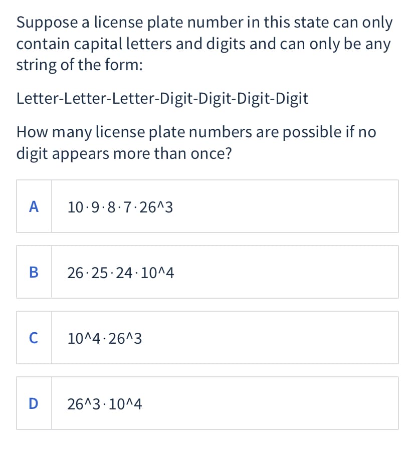 Suppose a license plate number in this state can only
contain capital letters and digits and can only be any
string of the form:
Letter-Letter-Letter-Digit-Digit-Digit-Digit
How many license plate numbers are possible if no
digit appears more than once?
A 10-9.8.7.26^3
26.25 24 10^4
C
10^4 26^3
D
26^3 10^4
B
