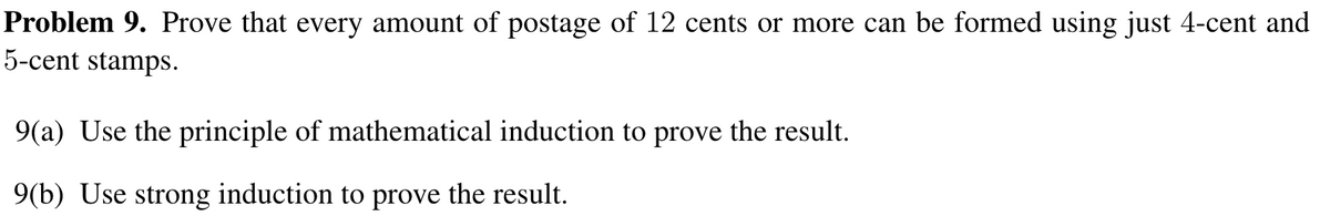 Problem 9. Prove that every amount of postage of 12 cents or more can be formed using just 4-cent and
5-cent stamps.
9(a) Use the principle of mathematical induction to prove the result.
9(b) Use strong induction to prove the result.

