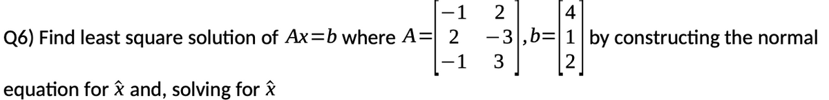 -1
2
4
Q6) Find least square solution of Ax=b where A=| 2
-3,b=
by constructing the normal
-1
3
equation for å and, solving for ây

