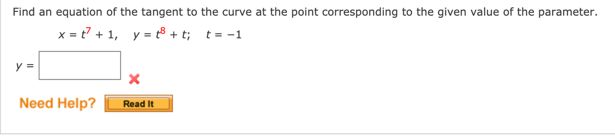 Find an equation of the tangent to the curve at the point corresponding to the given value of the parameter.
x = t7 + 1, y = t8 + t;
t = -1
y =
Need Help?
Read It
