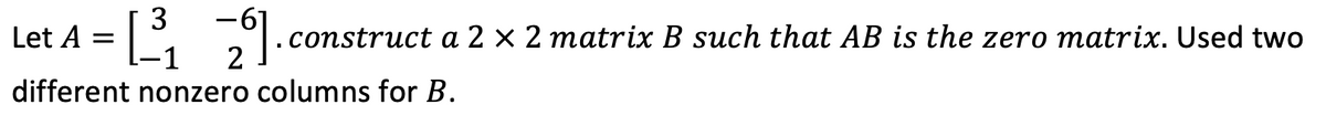 3
A =
.construct a 2 × 2 matrix B such that AB is the zero matrix. Used two
Let
2
-1
different nonzero columns for B.
