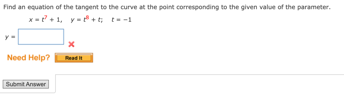 Find an equation of the tangent to the curve at the point corresponding to the given value of the parameter.
x = t7 + 1, y = t8 + t;
t = -1
y =
Need Help?
Read It
Submit Answer
