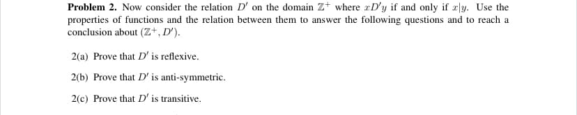 Problem 2. Now consider the relation D' on the domain Z+ where xD'y if and only if æ|y. Use the
properties of functions and the relation between them to answer the following questions and to reach a
conclusion about (Z+, D').
2(a) Prove that D' is reflexive.
2(b) Prove that D' is anti-symmetric.
2(c) Prove that D' is transitive.
