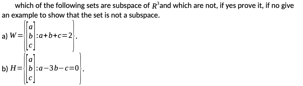 which of the following sets are subspace of Rand which are not, if yes prove it, if no give
an example to show that the set is not a subspace.
a
a) W={b:a+b+c=2}.
%3D
C
a
b) H={b:a-3b-c=0
C
