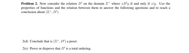 Problem 2. Now consider the relation D' on the domain z+ where æD'y if and only if æ|y. Use the
properties of functions and the relation between them to answer the following questions and to reach a
conclusion about (Z+, D').
2(d) Conclude that is (Z+, D') a poset.
2(e) Prove or disprove that D' is a total ordering.
