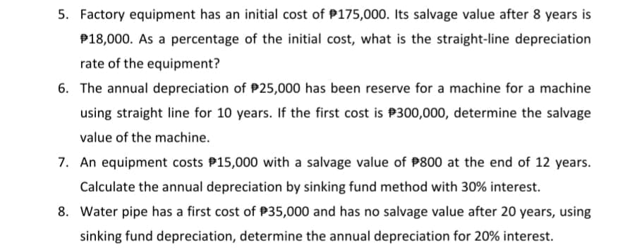 5. Factory equipment has an initial cost of P175,000. Its salvage value after 8 years is
P18,000. As a percentage of the initial cost, what is the straight-line depreciation
rate of the equipment?
6. The annual depreciation of P25,000 has been reserve for a machine for a machine
using straight line for 10 years. If the first cost is P300,000, determine the salvage
value of the machine.
7. An equipment costs P15,000 with a salvage value of P800 at the end of 12 years.
Calculate the annual depreciation by sinking fund method with 30% interest.
8. Water pipe has a first cost of P35,000 and has no salvage value after 20 years, using
sinking fund depreciation, determine the annual depreciation for 20% interest.
