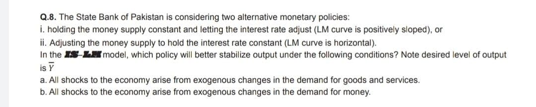 Q.8. The State Bank of Pakistan is considering two alternative monetary policies:
i. holding the money supply constant and letting the interest rate adjust (LM curve is positively sloped), or
ii. Adjusting the money supply to hold the interest rate constant (LM curve is horizontal).
In the IS-L model, which policy will better stabilize output under the following conditions? Note desired level of output
is Y
a. All shocks to the economy arise from exogenous changes in the demand for goods and services.
b. All shocks to the economy arise from exogenous changes in the demand for money.
