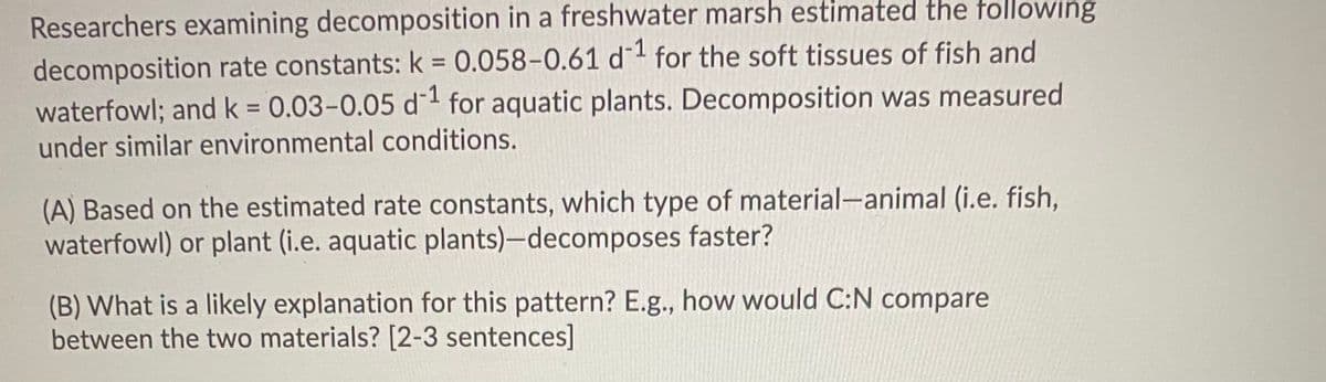 Researchers examining decomposition in a freshwater marsh estimated the tollowing
decomposition rate constants: k 0.058-0.61 d1 for the soft tissues of fish and
waterfowl; and k = 0.03-0.05 d for aquatic plants. Decomposition was measured
under similar environmental conditions.
%3D
%3D
(A) Based on the estimated rate constants, which type of material-animal (i.e. fish,
waterfowl) or plant (i.e. aquatic plants)-decomposes faster?
(B) What is a likely explanation for this pattern? E.g., how would C:N compare
between the two materials? [2-3 sentences]
