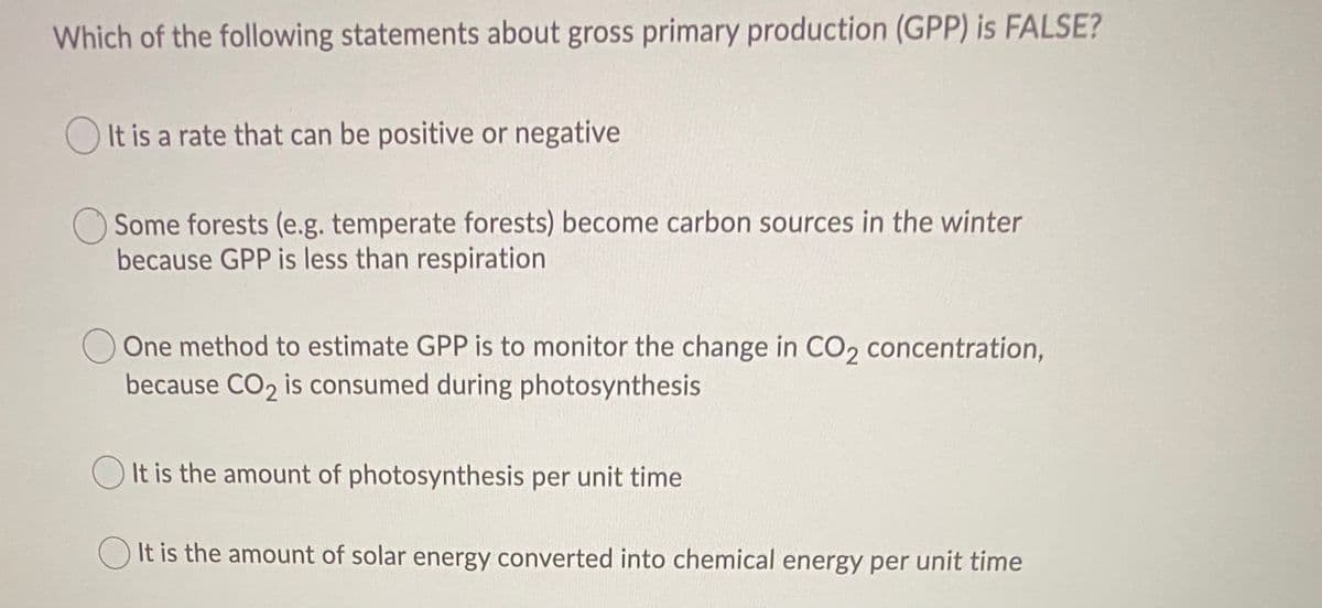 Which of the following statements about gross primary production (GPP) is FALSE?
O It is a rate that can be positive or negative
Some forests (e.g. temperate forests) become carbon sources in the winter
because GPP is less than respiration
One method to estimate GPP is to monitor the change in CO, concentration,
because CO2 is consumed during photosynthesis
O It is the amount of photosynthesis per unit time
O It is the amount of solar energy converted into chemical energy per unit time

