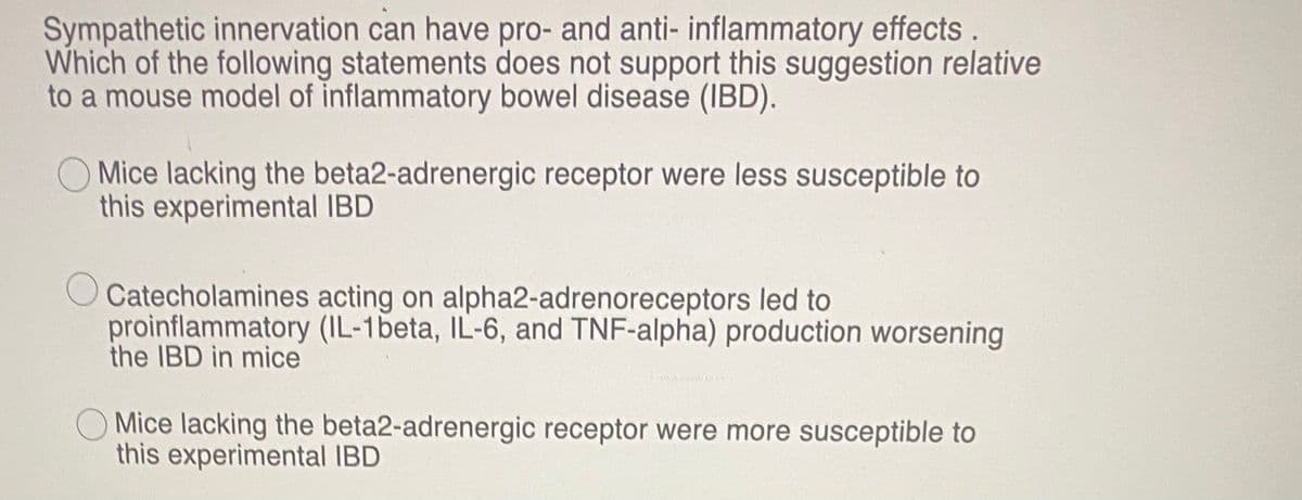 Sympathetic innervation can have pro- and anti- inflammatory effects.
Which of the following statements does not support this suggestion relative
to a mouse model of inflammatory bowel disease (IBD).
O Mice lacking the beta2-adrenergic receptor were less susceptible to
this experimental IBD
Catecholamines acting on alpha2-adrenoreceptors led to
proinflammatory (IL-1beta, IL-6, and TNF-alpha) production worsening
the IBD in mice
Mice lacking the beta2-adrenergic receptor were more susceptible to
this experimental IBD
