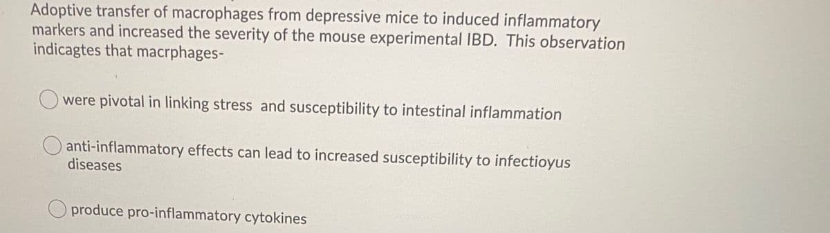 Adoptive transfer of macrophages from depressive mice to induced inflammatory
markers and increased the severity of the mouse experimental IBD. This observation
indicagtes that macrphages-
O were pivotal in linking stress and susceptibility to intestinal inflammation
anti-inflammatory effects can lead to increased susceptibility to infectioyus
diseases
produce pro-inflammatory cytokines
