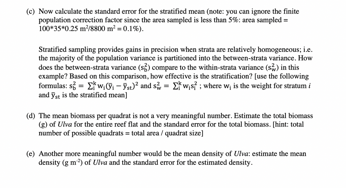 (c) Now calculate the standard error for the stratified mean (note: you can ignore the finite
population correction factor since the area sampled is less than 5%: area sampled =
100*35*0.25 m²/8800 m² = 0.1%).
%3D
Stratified sampling provides gains in precision when strata are relatively homogeneous; i.e.
the majority of the population variance is partitioned into the between-strata variance. How
does the between-strata variance (s) compare to the within-strata variance (s) in this
example? Based on this comparison, how effective is the stratification? [use the following
formulas: si = E{w;(i - Yst)? and s, = Ew;s ; where w; is the weight for stratum i
and ỹst is the stratified mean]
(d) The mean biomass per quadrat is not a very meaningful number. Estimate the total biomass
(g) of Ulva for the entire reef flat and the standard error for the total biomass. [hint: total
number of possible quadrats = total area / quadrat size]
%3D
(e) Another more meaningful number would be the mean density of Ulva: estimate the mean
density (g m2) of Ulva and the standard error for the estimated density.
