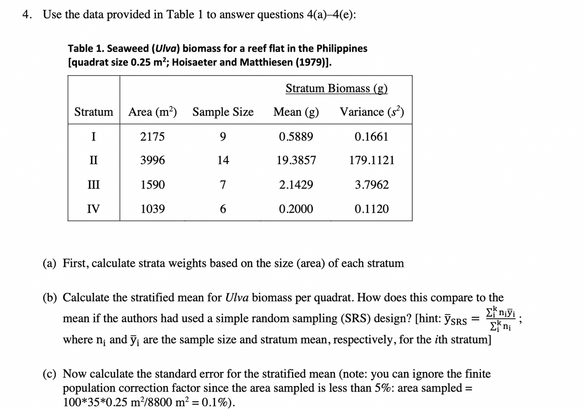 4. Use the data provided in Table 1 to answer questions 4(a)–4(e):
Table 1. Seaweed (Ulva) biomass for a reef flat in the Philippines
[quadrat size 0.25 m?; Hoisaeter and Matthiesen (1979)].
Stratum Biomass (g)
Stratum
Area (m?) Sample Size
Мean (g)
Variance (s)
I
2175
9.
0.5889
0.1661
II
3996
14
19.3857
179.1121
III
1590
7
2.1429
3.7962
IV
1039
6.
0.2000
0.1120
(a) First, calculate strata weights based on the size (area) of each stratum
(b) Calculate the stratified mean for Ulva biomass per quadrat. How does this compare to the
mean if the authors had used a simple random sampling (SRS) design? [hint: ỹSRS
where
and ỹ; are the sample size and stratum mean, respectively, for the ith stratum]
(c) Now calculate the standard error for the stratified mean (note: you can ignore the finite
population correction factor since the area sampled is less than 5%: area sampled =
100*35*0.25 m²/8800 m² = 0.1%).
