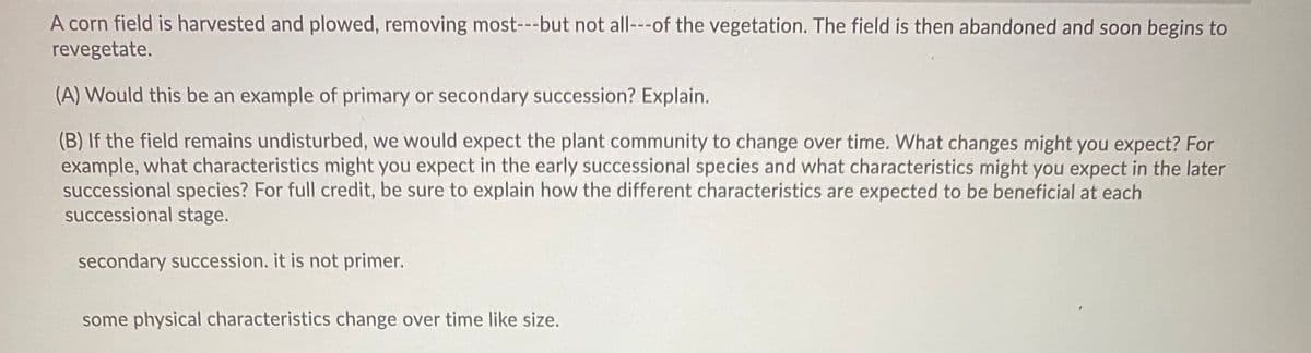 A corn field is harvested and plowed, removing most---but not all---of the vegetation. The field is then abandoned and soon begins to
revegetate.
(A) Would this be an example of primary or secondary succession? Explain.
(B) If the field remains undisturbed, we would expect the plant community to change over time. What changes might you expect? For
example, what characteristics might you expect in the early successional species and what characteristics might you expect in the later
successional species? For full credit, be sure to explain how the different characteristics are expected to be beneficial at each
successional stage.
secondary succession. it is not primer.
some physical characteristics change over time like size.

