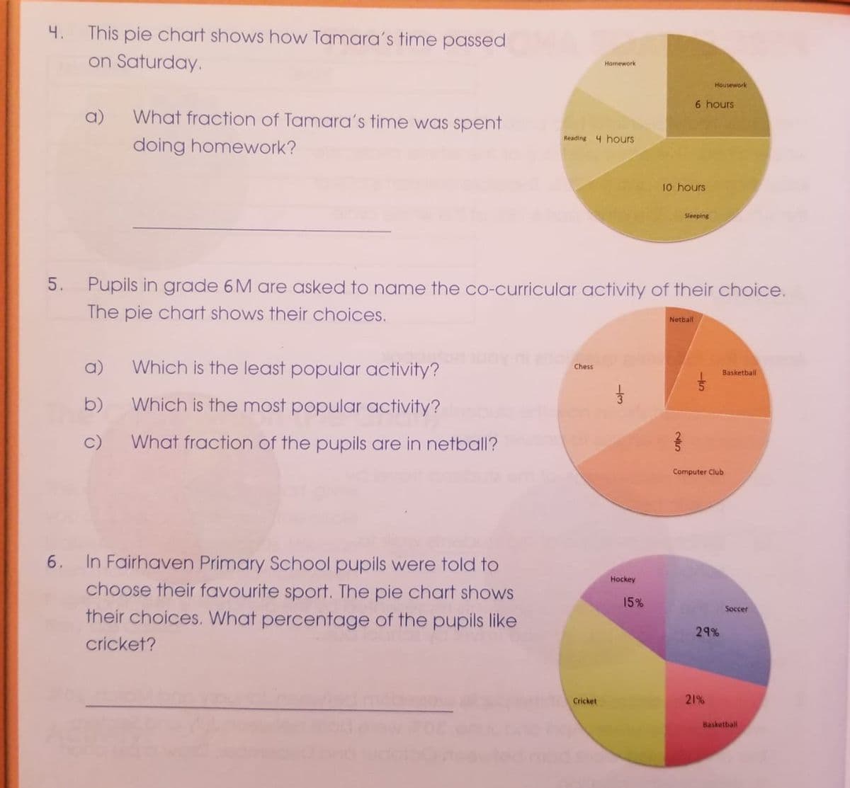 4.
This pie chart shows how Tamara's time passed
on Saturday.
Homework
Housework
6 hours
a)
What fraction of Tamara's time was spent
Reading 4 hours
doing homework?
10 hours
Sleeping
5. Pupils in grade 6M are asked to name the co-curricular activity of their choice.
The pie chart shows their choices.
Netball
a)
Which is the least popular activity?
Chess
Basketball
b)
Which is the most popular activity?
c)
What fraction of the pupils are in netball?
Computer Club
6.
In Fairhaven Primary School pupils were told to
Hockey
choose their favourite sport. The pie chart shows
15%
Soccer
their choices. What percentage of the pupils like
29%
cricket?
Cricket
21%
Basketbalil
