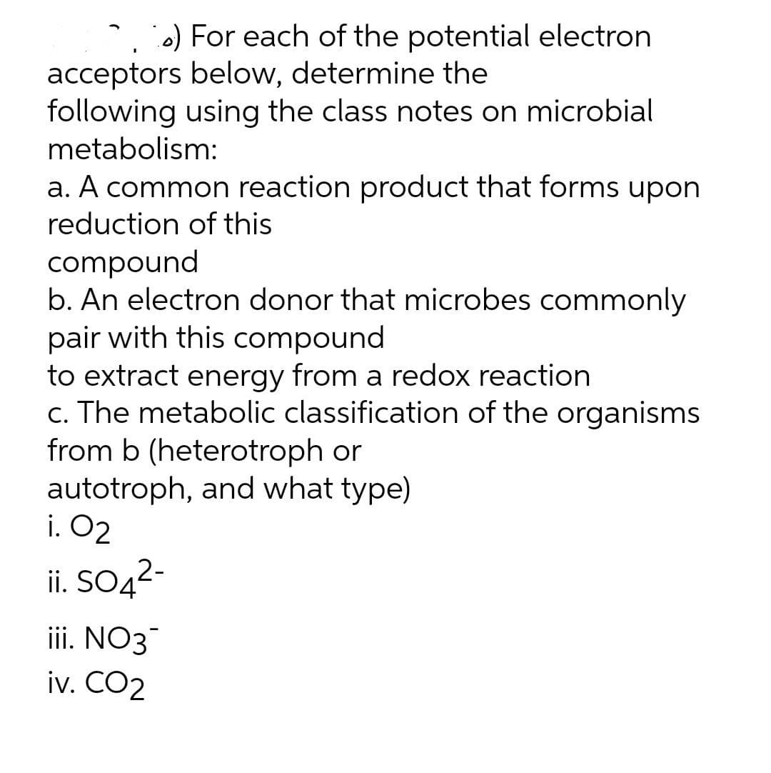 * ) For each of the potential electron
acceptors below, determine the
following using the class notes on microbial
metabolism:
a. A common reaction product that forms upon
reduction of this
compound
b. An electron donor that microbes commonly
pair with this compound
to extract energy from a redox reaction
c. The metabolic classification of the organisms
from b (heterotroph or
autotroph, and what type)
i. O2
ii. SO42-
iii. NO3
iv. CO2
