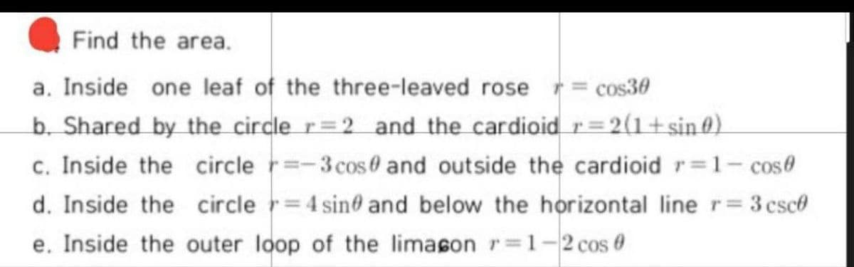 Find the area.
a. Inside one leaf of the three-leaved rose = cos30
b. Shared by the circle r=2 and the cardioid r=2(1+sin 0).
c. Inside the circle r=-3cos0 and outside the cardioid r=1- cose
d. Inside the circle r=4 sin0 and below the horizontal line r= 3 csce
e. Inside the outer loop of the limason r=1-2 cos 0
