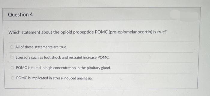 Question 4
Which statement about the opioid propeptide POMC (pro-opiomelanocortin) is true?
All of these statements are true.
Stressors such as foot shock and restraint increase POMC.
POMC is found in high concentration in the pituitary gland.
POMC is implicated in stress-induced analgesia.