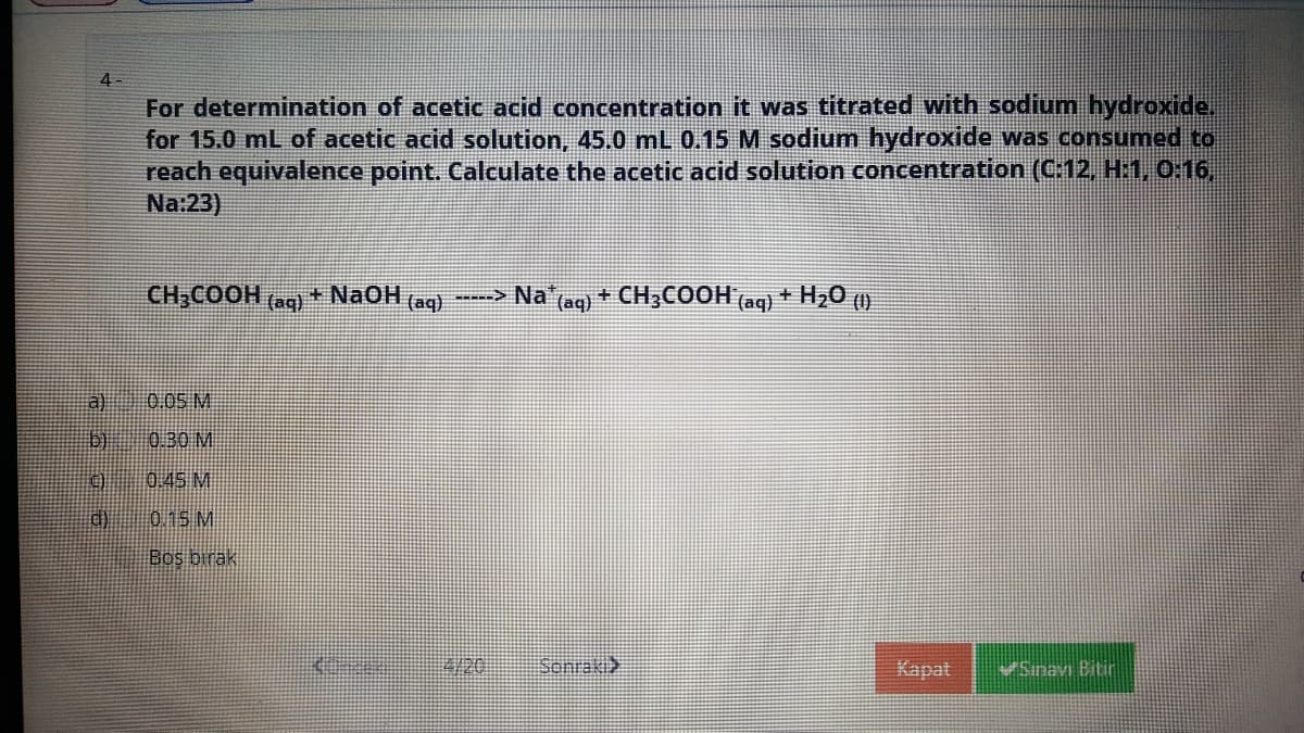 4-
For determination of acetic acid concentration it was titrated with sodium hydroxide.
for 15.0 mL of acetic acid solution, 45.0 mL 0.15 M sodium hydroxide was consumed to
reach equivalence point. Calculate the acetic acid solution concentration (C:12, H:1, 0:16,
Na:23)
CH;COOH (aq)
+ NaOH (aq)
(aq) + CH3COOH (aq) + H20 (1)
-----> Na*
a) 0.05 M
b) 0.30 M
00.45 M
0.15 M
Bos birak
Sonraki>
Kapat
Sinavı Bitir
