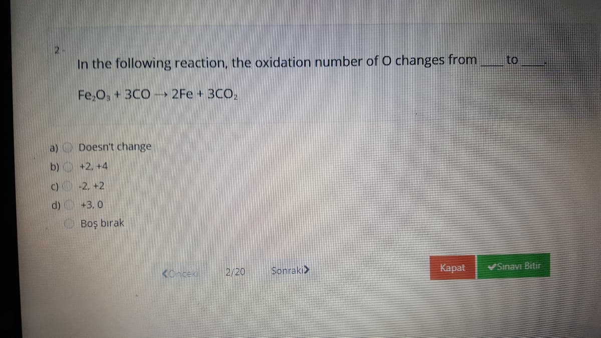 In the following reaction, the oxidation number of O changes from
to
Fe.O,+ 3C0 → 2Fe+3CO,
a) Doesn't change
b) +2. +4
C) -2. +2
d) +3.0
O Boş bırak
2/20
Sonraki>
Kapat
Sinavı Biti
