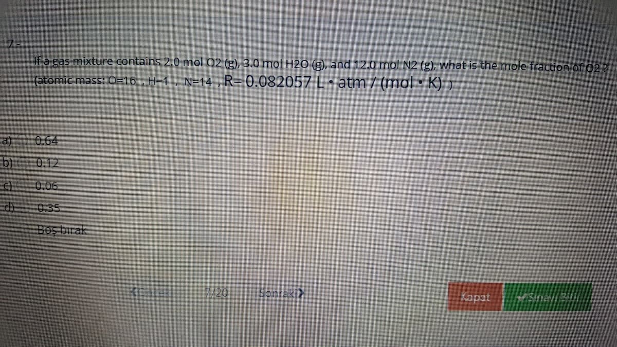 7-
if a gas mixture contains 2.0 mol 02 (g), 3.0 mol H2O (E), and 12.0 mol N2 (g), what is the mole fraction of 022
(atomic mass: 0-16 , H-1 , N=14 , R- 0.082057 L atm/(mol• K) )
a)
0.64
b)
0.12
C)
0.06
d)
0.35
Boş bırak
7/20
Sonraki>
Kapat
VSinan Btir
