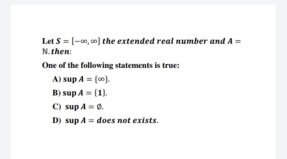 Let S = [-0, 00] the extended real number and A =
N. then:
One of the following statements is true:
A) sup A = {0}.
%3D
B) sup A = {1}.
%3D
C) sup A = Ø.
D) sup A = does not exists.
