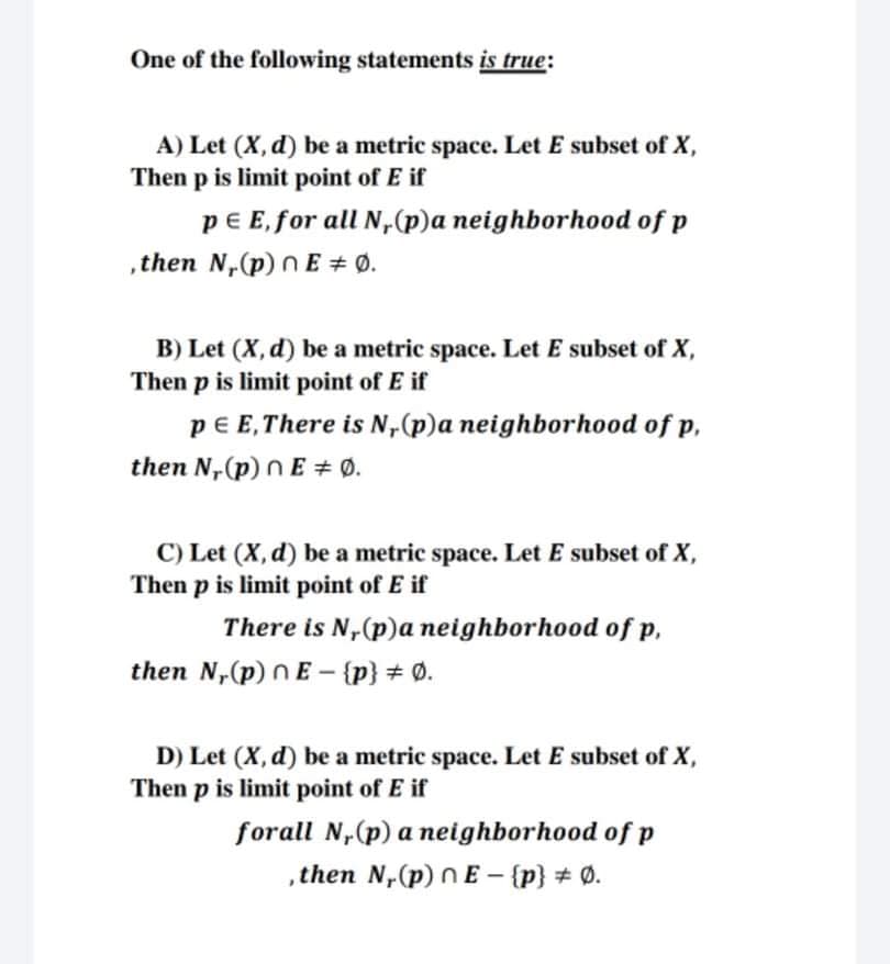 One of the following statements is true:
A) Let (X, d) be a metric space. Let E subset of X,
Then p is limit point of E if
pE E, for all N,(p)a neighborhood of p
,then N,(p) n E + Ø.
B) Let (X, d) be a metric space. Let E subset of X,
Then p is limit point of E if
pe E,There is N,(p)a neighborhood of p,
then N,(p) n E + Ø.
C) Let (X, d) be a metric space. Let E subset of X,
Then p is limit point of E if
There is N,(p)a neighborhood of p,
then N,(p) N E –- {p} # Ø.
D) Let (X, d) be a metric space. Let E subset of X,
Then p is limit point of E if
forall N,(p) a neighborhood of p
,then N,(p) n E – {p} # Ø.
