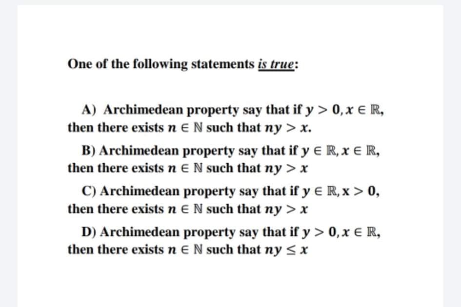One of the following statements is true:
A) Archimedean property say that if y > 0,x € R,
then there exists n EN such that ny > x.
B) Archimedean property say that if y E R, x E R,
then there exists n EN such that ny > x
C) Archimedean property say that if y E R, x > 0,
then there exists n EN such that ny > x
D) Archimedean property say that if y > 0, x € R,
then there exists n E N such that ny <x
