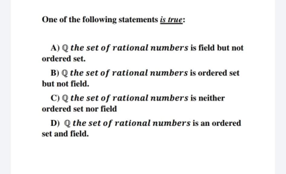 One of the following statements is true:
A) Q the set of rational numbers is field but not
ordered set.
B) Q the set of rational numbers is ordered set
but not field.
C) Q the set of rational numbers is neither
ordered set nor field
D) Q the set of rational numbers is an ordered
set and field.
