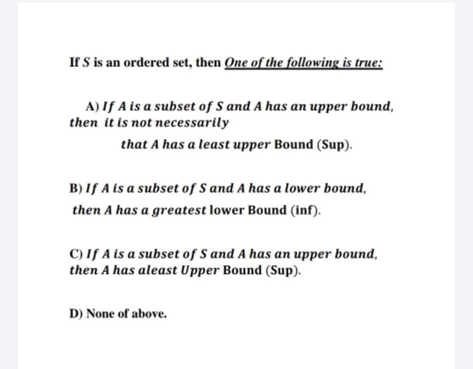 If S is an ordered set, then One of the following is true:
A) If A is a subset of S and A has an upper bound,
then it is not necessarily
that A has a least upper Bound (Sup).
B) If A is a subset of S and A has a lower bound,
then A has a greatest lower Bound (inf).
C) If A is a subset of S and A has an upper bound,
then A has aleast Upper Bound (Sup).
D) None of above.
