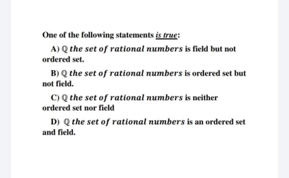 One of the following statements is true:
A) Q the set of rational numbers is field but not
ordered set.
B) Q the set of rational numbers is ordered set but
not field.
C) Q the set of rational numbers is neither
ordered set nor field
D) Q the set of rational numbers is an ordered set
and field.
