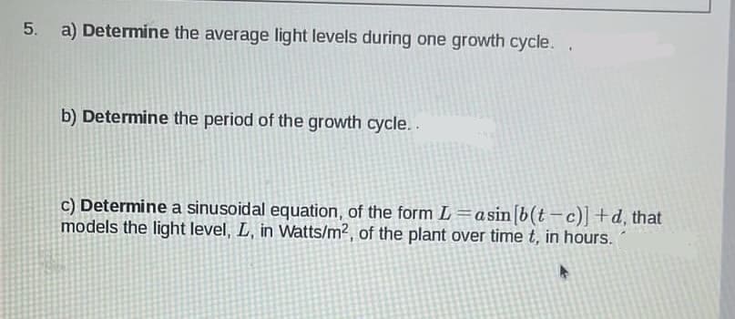 5. a) Determine the average light levels during one growth cycle..
b) Determine the period of the growth cycle..
c) Determine a sinusoidal equation, of the form L=asin [b(t-c)] +d, that
models the light level, L, in Watts/m², of the plant over time t, in hours.